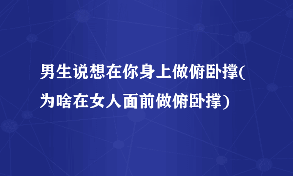 男生说想在你身上做俯卧撑(为啥在女人面前做俯卧撑)