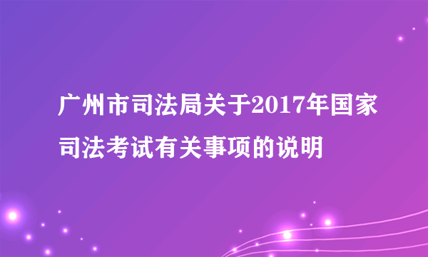 广州市司法局关于2017年国家司法考试有关事项的说明