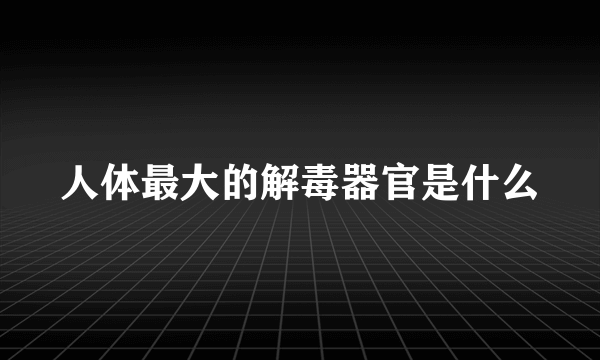 人体最大的解毒器官是什么