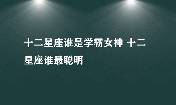 十二星座谁是学霸女神 十二星座谁最聪明