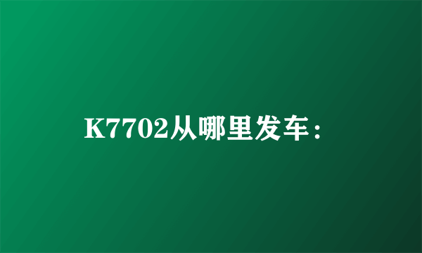 K7702从哪里发车：