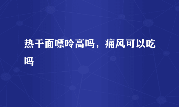 热干面嘌呤高吗，痛风可以吃吗