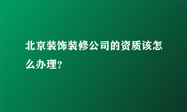 北京装饰装修公司的资质该怎么办理？