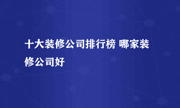 十大装修公司排行榜 哪家装修公司好