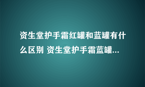 资生堂护手霜红罐和蓝罐有什么区别 资生堂护手霜蓝罐和红罐哪个好用