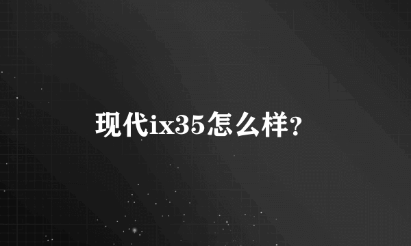 现代ix35怎么样？