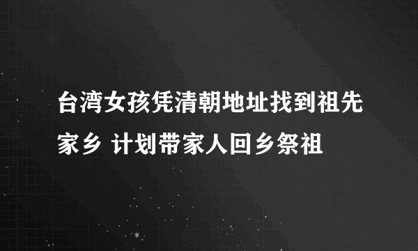 台湾女孩凭清朝地址找到祖先家乡 计划带家人回乡祭祖