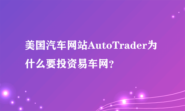 美国汽车网站AutoTrader为什么要投资易车网？