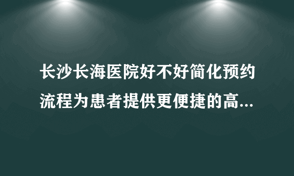 长沙长海医院好不好简化预约流程为患者提供更便捷的高质量服务