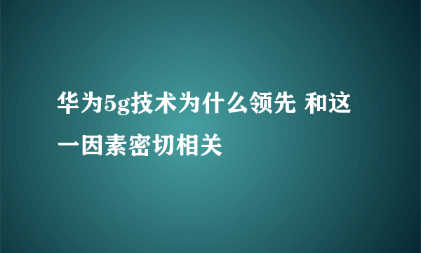 华为5g技术为什么领先 和这一因素密切相关