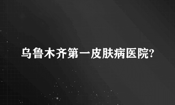 乌鲁木齐第一皮肤病医院?