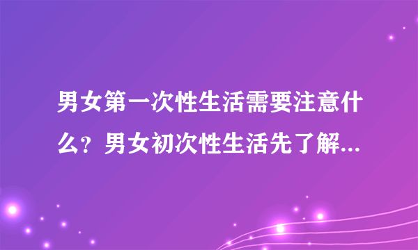 男女第一次性生活需要注意什么？男女初次性生活先了解这些常识