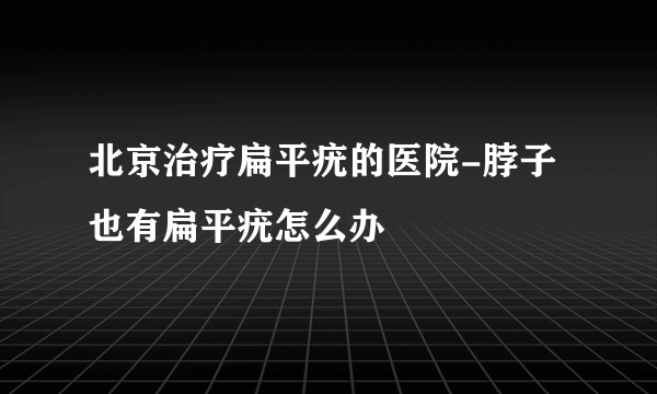 北京治疗扁平疣的医院-脖子也有扁平疣怎么办