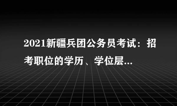 2021新疆兵团公务员考试：招考职位的学历、学位层次要求如何理解?