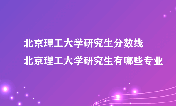 北京理工大学研究生分数线 北京理工大学研究生有哪些专业