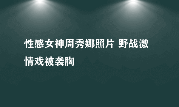 性感女神周秀娜照片 野战激情戏被袭胸