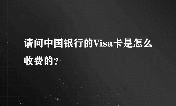 请问中国银行的Visa卡是怎么收费的？