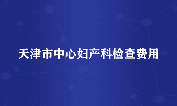 天津市中心妇产科检查费用