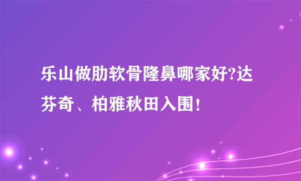 乐山做肋软骨隆鼻哪家好?达芬奇、柏雅秋田入围！