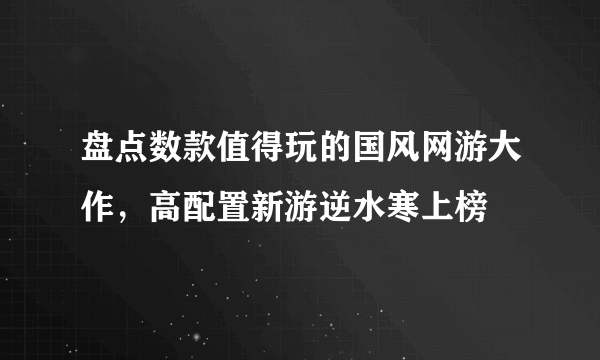 盘点数款值得玩的国风网游大作，高配置新游逆水寒上榜