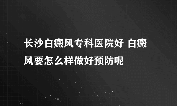 长沙白癜风专科医院好 白癜风要怎么样做好预防呢