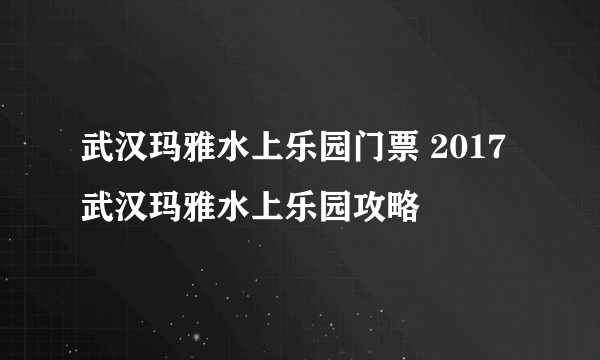 武汉玛雅水上乐园门票 2017武汉玛雅水上乐园攻略