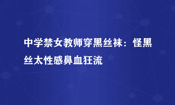 中学禁女教师穿黑丝袜：怪黑丝太性感鼻血狂流