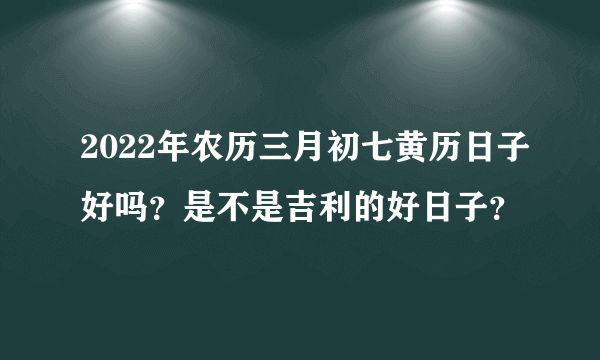 2022年农历三月初七黄历日子好吗？是不是吉利的好日子？