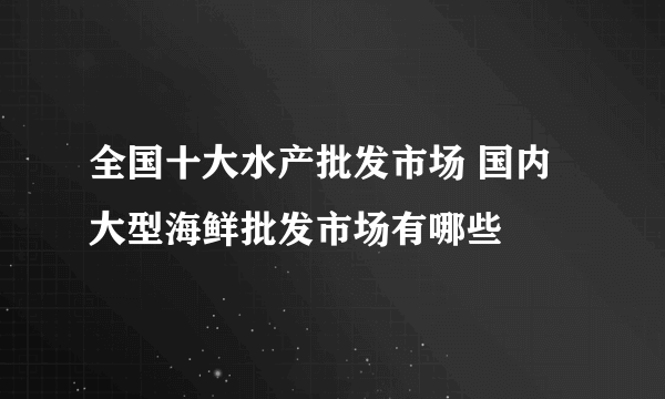 全国十大水产批发市场 国内大型海鲜批发市场有哪些