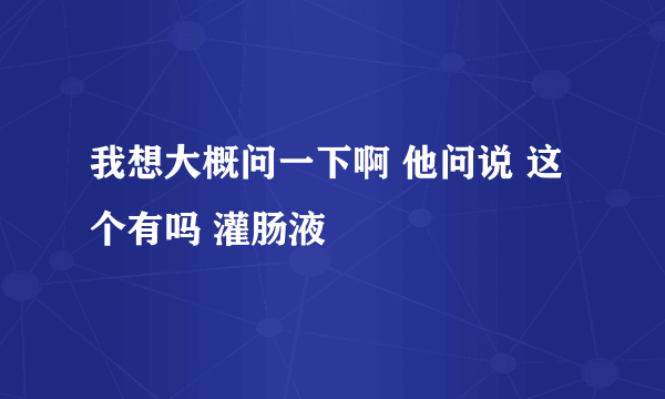 我想大概问一下啊 他问说 这个有吗 灌肠液