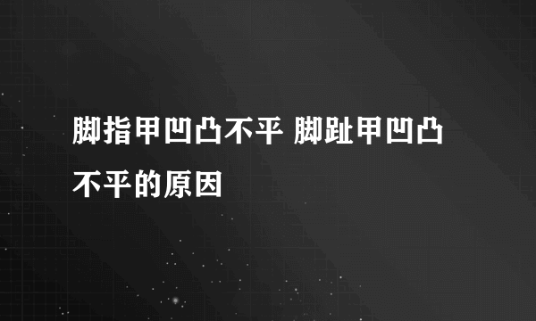 脚指甲凹凸不平 脚趾甲凹凸不平的原因