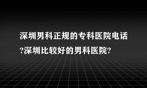 深圳男科正规的专科医院电话?深圳比较好的男科医院?