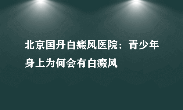 北京国丹白癜风医院：青少年身上为何会有白癜风