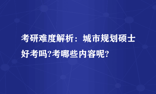 考研难度解析：城市规划硕士好考吗?考哪些内容呢?