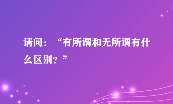 请问：“有所谓和无所谓有什么区别？”