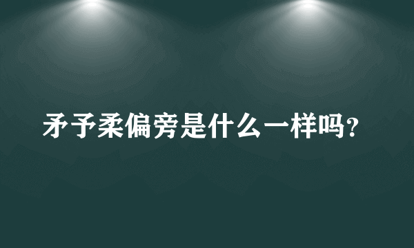 矛予柔偏旁是什么一样吗？