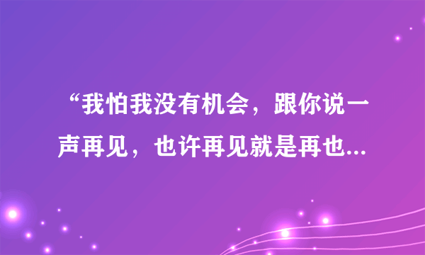 “我怕我没有机会，跟你说一声再见，也许再见就是再也见不到你”是那首歌里的歌词