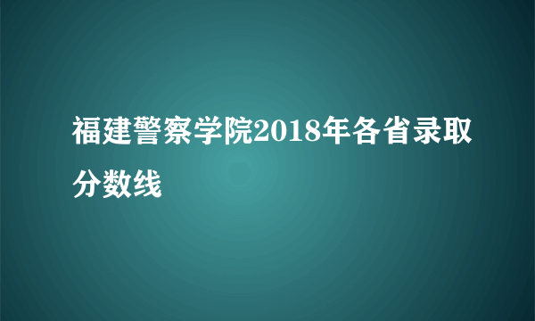 福建警察学院2018年各省录取分数线