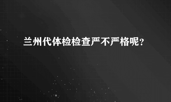 兰州代体检检查严不严格呢？