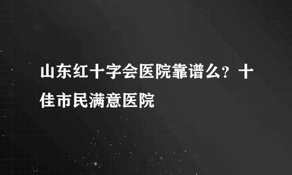 山东红十字会医院靠谱么？十佳市民满意医院