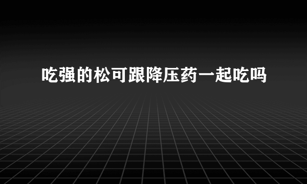 吃强的松可跟降压药一起吃吗