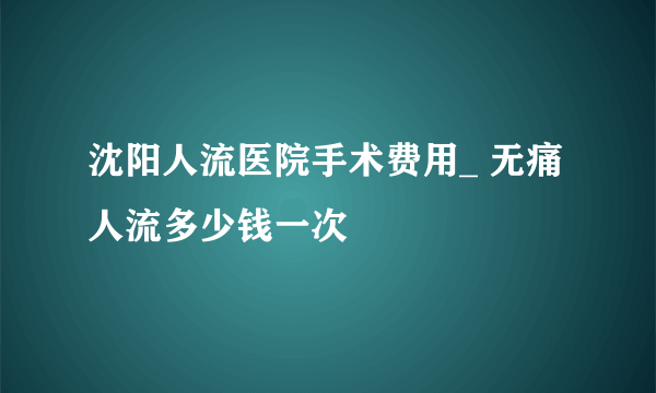 沈阳人流医院手术费用_ 无痛人流多少钱一次