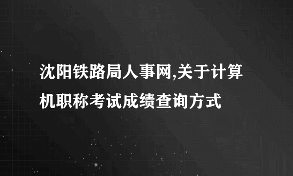 沈阳铁路局人事网,关于计算机职称考试成绩查询方式