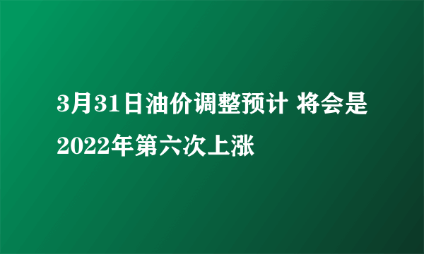 3月31日油价调整预计 将会是2022年第六次上涨