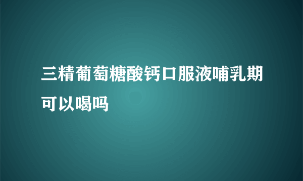 三精葡萄糖酸钙口服液哺乳期可以喝吗