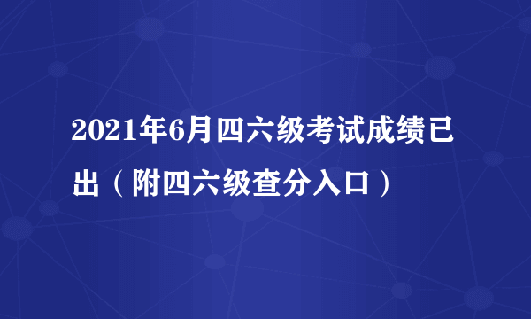 2021年6月四六级考试成绩已出（附四六级查分入口）