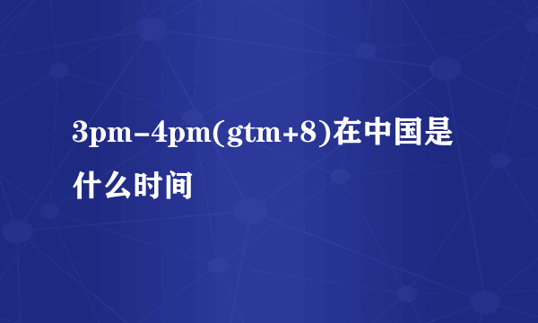 3pm-4pm(gtm+8)在中国是什么时间