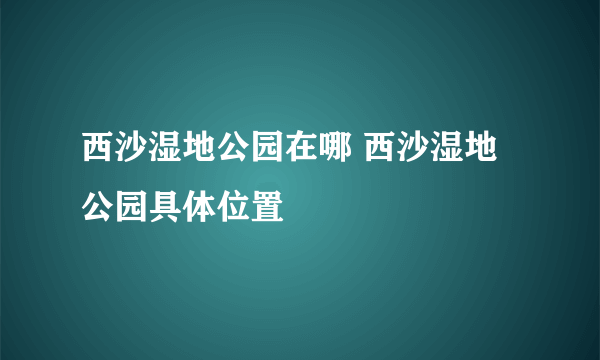 西沙湿地公园在哪 西沙湿地公园具体位置