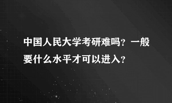 中国人民大学考研难吗？一般要什么水平才可以进入？