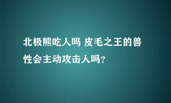 北极熊吃人吗 皮毛之王的兽性会主动攻击人吗？